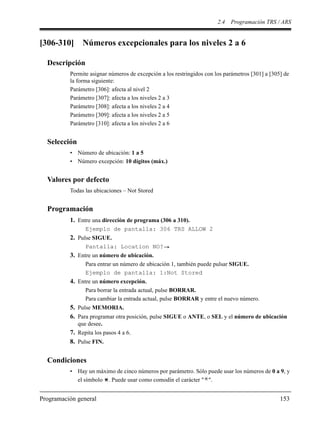 2.4 Programación TRS / ARS
Programación general 153
[306-310] Números excepcionales para los niveles 2 a 6
Descripción
Permite asignar números de excepción a los restringidos con los parámetros [301] a [305] de
la forma siguiente:
Parámetro [306]: afecta al nivel 2
Parámetro [307]: afecta a los niveles 2 a 3
Parámetro [308]: afecta a los niveles 2 a 4
Parámetro [309]: afecta a los niveles 2 a 5
Parámetro [310]: afecta a los niveles 2 a 6
Selección
• Número de ubicación: 1 a 5
• Número excepción: 10 dígitos (máx.)
Valores por defecto
Todas las ubicaciones – Not Stored
Programación
1. Entre una dirección de programa (306 a 310).
Ejemplo de pantalla: 306 TRS ALLOW 2
2. Pulse SIGUE.
Pantalla: Location NO?
3. Entre un número de ubicación.
Para entrar un número de ubicación 1, también puede pulsar SIGUE.
Ejemplo de pantalla: 1:Not Stored
4. Entre un número excepción.
Para borrar la entrada actual, pulse BORRAR.
Para cambiar la entrada actual, pulse BORRAR y entre el nuevo número.
5. Pulse MEMORIA.
6. Para programar otra posición, pulse SIGUE o ANTE, o SEL y el número de ubicación
que desee.
7. Repita los pasos 4 a 6.
8. Pulse FIN.
Condiciones
• Hay un máximo de cinco números por parámetro. Sólo puede usar los números de 0 a 9, y
el símbolo . Puede usar como comodín el carácter " ".
 
