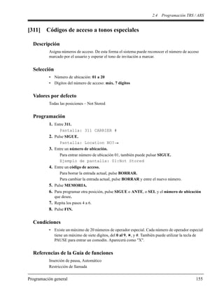 2.4 Programación TRS / ARS
Programación general 155
[311] Códigos de acceso a tonos especiales
Descripción
Asigna números de acceso. De esta forma el sistema puede reconocer el número de acceso
marcado por el usuario y esperar el tono de invitación a marcar.
Selección
• Número de ubicación: 01 a 20
• Dígitos del número de acceso: máx. 7 dígitos
Valores por defecto
Todas las posiciones – Not Stored
Programación
1. Entre 311.
Pantalla: 311 CARRIER #
2. Pulse SIGUE.
Pantalla: Location NO?
3. Entre un número de ubicación.
Para entrar número de ubicación 01, también puede pulsar SIGUE.
Ejemplo de pantalla: 01:Not Stored
4. Entre un código de acceso.
Para borrar la entrada actual, pulse BORRAR.
Para cambiar la entrada actual, pulse BORRAR y entre el nuevo número.
5. Pulse MEMORIA.
6. Para programar otra posición, pulse SIGUE o ANTE, o SEL y el número de ubicación
que desee.
7. Repita los pasos 4 a 6.
8. Pulse FIN.
Condiciones
• Existe un máximo de 20 números de operador especial. Cada número de operador especial
tiene un máximo de siete dígitos, del 0 al 9, , y #. También puede utilizar la tecla de
PAUSE para entrar un comodín. Aparecerá como "X".
Referencias de la Guía de funciones
Inserción de pausa, Automático
Restricción de llamada
 