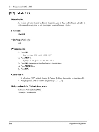 2.4 Programación TRS / ARS
156 Programación general
[312] Modo ARS
Descripción
Le permite activar o desactivar el modo Selección Auto de Ruta (ARS). Si está activado, el
sistema puede seleccionar la ruta menos cara para una llamada exterior.
Selección
On / Off
Valores por defecto
Off
Programación
1. Entre 312.
Pantalla: 312 ARS MODE SET
2. Pulse SIGUE.
Ejemplo de pantalla: ARS:Off
3. Pulse SEL hasta que se visualice la selección que desee.
4. Pulse MEMORIA.
5. Pulse FIN.
Condiciones
• Si selecciona "Off", actúa la función de Acceso de Línea Automático en lugar de ARS.
• Para programar ARS se usan los programas [313] a [331].
Referencias de la Guía de funciones
Selección Auto de Ruta (ARS)
Acceso a Línea Exterior
 