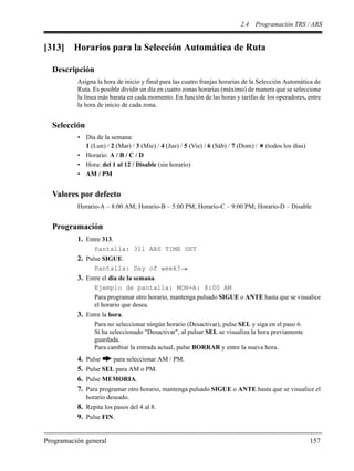 2.4 Programación TRS / ARS
Programación general 157
[313] Horarios para la Selección Automática de Ruta
Descripción
Asigna la hora de inicio y final para las cuatro franjas horarias de la Selección Automática de
Ruta. Es posible dividir un día en cuatro zonas horarias (máximo) de manera que se seleccione
la línea más barata en cada momento. En función de las horas y tarifas de los operadores, entre
la hora de inicio de cada zona.
Selección
• Día de la semana:
1 (Lun) / 2 (Mar) / 3 (Mie) / 4 (Jue) / 5 (Vie) / 6 (Sáb) / 7 (Dom) / (todos los días)
• Horario: A / B / C / D
• Hora: del 1 al 12 / Disable (sin horario)
• AM / PM
Valores por defecto
Horario-A – 8:00 AM; Horario-B – 5:00 PM; Horario-C – 9:00 PM; Horario-D – Disable
Programación
1. Entre 313.
Pantalla: 311 ARS TIME SET
2. Pulse SIGUE.
Pantalla: Day of week?
3. Entre el día de la semana.
Ejemplo de pantalla: MON-A: 8:00 AM
Para programar otro horario, mantenga pulsado SIGUE o ANTE hasta que se visualice
el horario que desea.
3. Entre la hora.
Para no seleccionar ningún horario (Desactivar), pulse SEL y siga en el paso 6.
Si ha seleccionado "Desactivar", al pulsar SEL se visualiza la hora previamente
guardada.
Para cambiar la entrada actual, pulse BORRAR y entre la nueva hora.
4. Pulse para seleccionar AM / PM.
5. Pulse SEL para AM o PM.
6. Pulse MEMORIA.
7. Para programar otro horario, mantenga pulsado SIGUE o ANTE hasta que se visualice el
horario deseado.
8. Repita los pasos del 4 al 8.
9. Pulse FIN.
 