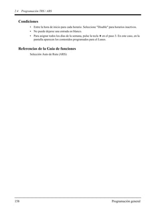 2.4 Programación TRS / ARS
158 Programación general
Condiciones
• Entre la hora de inicio para cada horario. Seleccione "Disable" para horarios inactivos.
• No puede dejarse una entrada en blanco.
• Para asignar todos los días de la semana, pulse la tecla en el paso 3. En este caso, en la
pantalla aparecen los contenidos programados para el Lunes.
Referencias de la Guía de funciones
Selección Auto de Ruta (ARS)
 