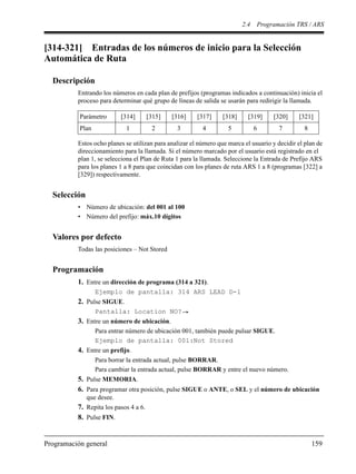 2.4 Programación TRS / ARS
Programación general 159
[314-321] Entradas de los números de inicio para la Selección
Automática de Ruta
Descripción
Entrando los números en cada plan de prefijos (programas indicados a continuación) inicia el
proceso para determinar qué grupo de líneas de salida se usarán para redirigir la llamada.
Estos ocho planes se utilizan para analizar el número que marca el usuario y decidir el plan de
direccionamiento para la llamada. Si el número marcado por el usuario está registrado en el
plan 1, se selecciona el Plan de Ruta 1 para la llamada. Seleccione la Entrada de Prefijo ARS
para los planes 1 a 8 para que coincidan con los planes de ruta ARS 1 a 8 (programas [322] a
[329]) respectivamente.
Selección
• Número de ubicación: del 001 al 100
• Número del prefijo: máx.10 dígitos
Valores por defecto
Todas las posiciones – Not Stored
Programación
1. Entre un dirección de programa (314 a 321).
Ejemplo de pantalla: 314 ARS LEAD D-1
2. Pulse SIGUE.
Pantalla: Location NO?
3. Entre un número de ubicación.
Para entrar número de ubicación 001, también puede pulsar SIGUE.
Ejemplo de pantalla: 001:Not Stored
4. Entre un prefijo.
Para borrar la entrada actual, pulse BORRAR.
Para cambiar la entrada actual, pulse BORRAR y entre el nuevo número.
5. Pulse MEMORIA.
6. Para programar otra posición, pulse SIGUE o ANTE, o SEL y el número de ubicación
que desee.
7. Repita los pasos 4 a 6.
8. Pulse FIN.
Parámetro [314] [315] [316] [317] [318] [319] [320] [321]
Plan 1 2 3 4 5 6 7 8
 