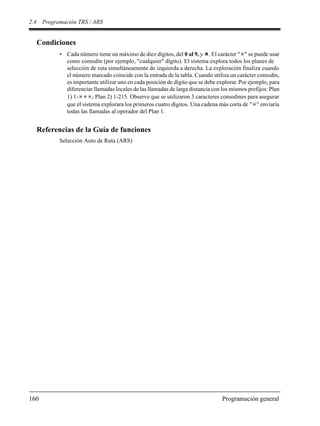 2.4 Programación TRS / ARS
160 Programación general
Condiciones
• Cada número tiene un máximo de diez dígitos, del 0 al 9, y . El carácter " " se puede usar
como comodín (por ejemplo, "cualquier" dígito). El sistema explora todos los planes de
selección de ruta simultáneamente de izquierda a derecha. La exploración finaliza cuando
el número marcado coincide con la entrada de la tabla. Cuando utiliza un carácter comodín,
es importante utilizar uno en cada posición de dígito que se debe explorar. Por ejemplo, para
diferenciar llamadas locales de las llamadas de larga distancia con los mismos prefijos: Plan
1) 1- ; Plan 2) 1-215. Observe que se utilizaron 3 caracteres comodines para asegurar
que el sistema explorara los primeros cuatro dígitos. Una cadena más corta de " " enviaría
todas las llamadas al operador del Plan 1.
Referencias de la Guía de funciones
Selección Auto de Ruta (ARS)
 