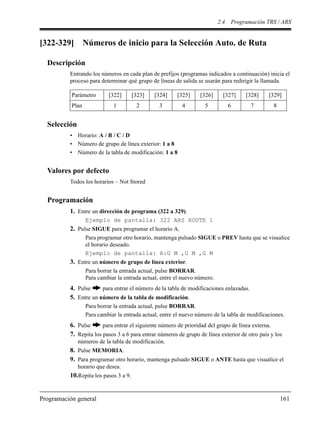 2.4 Programación TRS / ARS
Programación general 161
[322-329] Números de inicio para la Selección Auto. de Ruta
Descripción
Entrando los números en cada plan de prefijos (programas indicados a continuación) inicia el
proceso para determinar qué grupo de líneas de salida se usarán para redirigir la llamada.
Selección
• Horario: A / B / C / D
• Número de grupo de línea exterior: 1 a 8
• Número de la tabla de modificación: 1 a 8
Valores por defecto
Todos los horarios – Not Stored
Programación
1. Entre un dirección de programa (322 a 329).
Ejemplo de pantalla: 322 ARS ROUTE 1
2. Pulse SIGUE para programar el horario A.
Para programar otro horario, mantenga pulsado SIGUE o PREV hasta que se visualice
el horario deseado.
Ejemplo de pantalla: A:G M ,G M ,G M
3. Entre un número de grupo de línea exterior.
Para borrar la entrada actual, pulse BORRAR.
Para cambiar la entrada actual, entre el nuevo número.
4. Pulse para entrar el número de la tabla de modificaciones enlazadas.
5. Entre un número de la tabla de modificación.
Para borrar la entrada actual, pulse BORRAR.
Para cambiar la entrada actual, entre el nuevo número de la tabla de modificaciones.
6. Pulse para entrar el siguiente número de prioridad del grupo de línea externa.
7. Repita los pasos 3 a 6 para entrar números de grupo de línea exterior de otro país y los
números de la tabla de modificación.
8. Pulse MEMORIA.
9. Para programar otro horario, mantenga pulsado SIGUE o ANTE hasta que visualice el
horario que desea.
10.Repita los pasos 3 a 9.
Parámetro [322] [323] [324] [325] [326] [327] [328] [329]
Plan 1 2 3 4 5 6 7 8
 