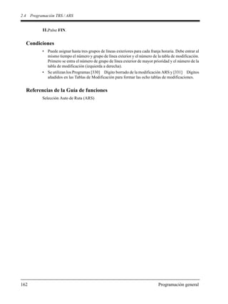 2.4 Programación TRS / ARS
162 Programación general
11.Pulse FIN.
Condiciones
• Puede asignar hasta tres grupos de líneas exteriores para cada franja horaria. Debe entrar al
mismo tiempo el número y grupo de línea exterior y el número de la tabla de modificación.
Primero se entra el número de grupo de línea exterior de mayor prioridad y el número de la
tabla de modificación (izquierda a derecha).
• Se utilizan los Programas [330] Dígito borrado de la modificación ARS y [331] Dígitos
añadidos en las Tablas de Modificación para formar las ocho tablas de modificaciones.
Referencias de la Guía de funciones
Selección Auto de Ruta (ARS)
 