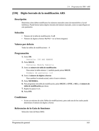 2.4 Programación TRS / ARS
Programación general 163
[330] Dígito borrado de la modificación ARS
Descripción
Determina cómo deben modificarse los números marcados antes de transmitirlos a la red
telefónica. Puede borrar tantos dígitos iniciales del número marcado, como se especifiquen en
este parámetro.
Selección
• Número de la tabla de modificación: 1 a 8
• Número de dígitos a borrar: 0 a 9 (0 = no se borra ninguno)
Valores por defecto
Todas las tablas de modificaciones – 0
Programación
1. Entre 330.
Pantalla: 330 ARS REMOVE
2. Pulse SIGUE.
Pantalla: Modify Table?
3. Entre un número de tabla de modificación.
Para entrar la tabla número 1, también puede pulsar SIGUE.
Ejemplo de pantalla: 1:0
4. Entre el número de dígitos a borrar.
Para cambiar la entrada actual, entre el nuevo número.
5. Pulse MEMORIA.
6. Para programar otra tabla de modificación, pulse SIGUE o ANTE, o SEL y el número de
tabla de modificación que desee.
7. Repita los pasos 4 a 6.
8. Pulse FIN.
Condiciones
• Existe un máximo de ocho Tablas de modificaciones, para cada una de las cuales puede
determinar el número de dígitos a borrar.
Referencias de la Guía de funciones
Selección Auto de Ruta (ARS)
 