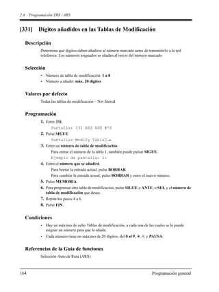 2.4 Programación TRS / ARS
164 Programación general
[331] Dígitos añadidos en las Tablas de Modificación
Descripción
Determina qué dígitos deben añadirse al número marcado antes de transmitirlo a la red
telefónica. Los números asignados se añaden al inicio del número marcado.
Selección
• Número de tabla de modificación: 1 a 8
• Número a añadir: máx. 20 dígitos
Valores por defecto
Todas las tablas de modificación – Not Stored
Programación
1. Entre 331.
Pantalla: 331 ARS ADD #'S
2. Pulse SIGUE.
Pantalla: Modify Table?
3. Entre un número de tabla de modificación.
Para entrar el número de la tabla 1, también puede pulsar SIGUE.
Ejemplo de pantalla: 1:
4. Entre el número que se añadirá.
Para borrar la entrada actual, pulse BORRAR.
Para cambiar la entrada actual, pulse BORRAR y entre el nuevo número.
5. Pulse MEMORIA.
6. Para programar otra tabla de modificación, pulse SIGUE o ANTE, o SEL y el número de
tabla de modificación que desee.
7. Repita los pasos 4 a 6.
8. Pulse FIN.
Condiciones
• Hay un máximo de ocho Tablas de modificación, a cada una de las cuales se le puede
asignar un número para que lo añada.
• Cada número tiene un máximo de 20 dígitos, del 0 al 9, , #, y PAUSA.
Referencias de la Guía de funciones
Selección Auto de Ruta (ARS)
 