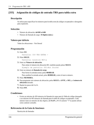 2.4 Programación TRS / ARS
166 Programación general
[333] Asignación de códigos de entrada TRS para tabla extra
Descripción
Se utiliza para especificar los números para la tabla extra de códigos exceptuados o denegados
para expansión.
Selección
• Número de ubicación: del 001 al 400
• Número de llamada de cargo: 10 dígitos (máx.)
Valores por defecto
Todas las ubicaciones – Not Stored
Programación
1. Entre 333.
Pantalla: 333 TRS EXTRA -
2. Pulse SIGUE.
Pantalla: Location NO?
3. Entre un Número de ubicación.
Para entrar el número de ubicación 001, también puede pulsar SIGUE.
Ejemplo de pantalla: 001:Not Stored
4. Entre un número de llamada de cargo.
Para borrar la entrada actual, pulse BORRAR.
Para cambiar la entrada actual, pulse BORRAR y entre el nuevo número.
5. Pulse MEMORIA.
6. Para programar otro número de ubicación, pulse SIGUE o ANTE, o SEL y el número de
ubicación deseado.
7. Repita los pasos del 4 al 6.
8. Pulse FIN.
Condiciones
• Existe un máximo de 420 números de llamada de cargo para la Tabla de código denegado
o un máximo de 405 números de llamada para la tabla de códigos exceptuados. Cada
número tiene un máximo de diez dígitos, del 0 al 9, y . El carácter " "se puede utilizar
como carácter comodín.
Referencias de la Guía de funciones
Restricción de llamadas
 