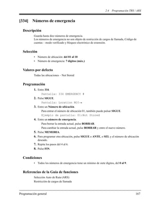 2.4 Programación TRS / ARS
Programación general 167
[334] Números de emergencia
Descripción
Guarda hasta diez números de emergencia.
Los números de emergencia no son objeto de restricción de cargos de llamada, Código de
cuentas – modo verificado y bloqueo electrónico de extensión.
Selección
• Número de ubicación: del 01 al 10
• Número de emergencia: 7 dígitos (máx.)
Valores por defecto
Todas las ubicaciones – Not Stored
Programación
1. Entre 334.
Pantalla: 334 EMERGENCY #
2. Pulse SIGUE.
Pantalla: Location NO?
3. Entre un Número de ubicación.
Para entrar el número de ubicación 01, también puede pulsar SIGUE.
Ejemplo de pantalla: 01:Not Stored
4. Entre un número de emergencia.
Para borrar la entrada actual, pulse BORRAR.
Para cambiar la entrada actual, pulse BORRAR y entre el nuevo número.
5. Pulse MEMORIA.
6. Para programar otra ubicación, pulse SIGUE o ANTE, o SEL y el número de ubicación
deseado.
7. Repita los pasos del 4 al 6.
8. Pulse FIN.
Condiciones
• Todos los números de emergencia tiene un mínimo de siete dígitos, del 0 al 9.
Referencias de la Guía de funciones
Selección Auto de Ruta (ARS)
Restricción de cargos de llamada
 