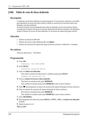 2.4 Programación TRS / ARS
168 Programación general
[340] Tabla de ruta de línea dedicada
Descripción
La tabla de ruta de línea dedicada se puede programar. El sistema hace referencia a esta tabla
para identificar la ruta de una línea externa, cuando un usuario de la extensión realiza una
llamada a una línea dedicada.
Se decide el patrón de ruta apropiado para todas las llamadas con los tres primeros dígitos
(excepto para el número de acceso a las líneas dedicadas) del número marcado. Este programa
asigna el número de acceso de línea dedicada y la secuencia de captura del grupo exterior.
Selección
• Número de ubicación: 01 a 32
• Número de acceso a línea dedicada: de 1 a 3 dígitos
• Número de secuencia de captura del grupo de líneas exteriores: 1 a 8 (máx. 5 entradas)
Por defecto
Todas las ubicaciones – Not Stored
Programación
1. Entre 340.
Pantalla: 340 TIE ROUTE
2. Pulse SIGUE.
Pantalla: Location NO?
3. Entre un número de ubicación.
Para entrar el número de ubicación 01, también puede pulsar SIGUE.
Ejemplo de pantalla: 01:
4. Entre un número de acceso a línea dedicada.
Para borrar la entrada actual, pulse BORRAR.
Para cambiar la entrada actual, pulse BORRAR y entre el nuevo número.
5. Pulse para programar el número de secuencia de captura del grupo de líneas exteriores.
6. Entre un número de secuencia de captura del grupo de líneas exteriores.
Para borrar la entrada actual, pulse BORRAR.
Para cambiar la entrada actual, pulse BORRAR y entre el nuevo número.
7. Pulse MEMORIA.
8. Para programar otra ubicación, pulse SIGUE o ANTE, o SEL y el número de ubicación
deseado.
9. Repita los pasos 4 a 8.
10.Pulse FIN.
 