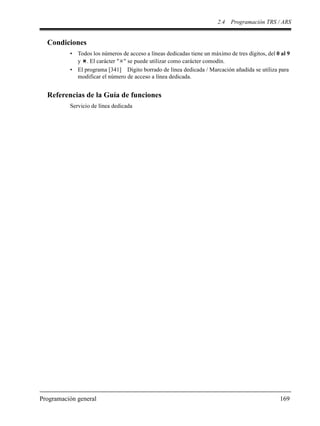 2.4 Programación TRS / ARS
Programación general 169
Condiciones
• Todos los números de acceso a líneas dedicadas tiene un máximo de tres dígitos, del 0 al 9
y . El carácter " " se puede utilizar como carácter comodín.
• El programa [341] Dígito borrado de línea dedicada / Marcación añadida se utiliza para
modificar el número de acceso a línea dedicada.
Referencias de la Guía de funciones
Servicio de línea dedicada
 
