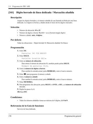 2.4 Programación TRS / ARS
170 Programación general
[341] Dígito borrado de línea dedicada / Marcación añadida
Descripción
Asigna los dígitos borrados y el número añadido de una llamada recibida por una línea
dedicada. Los dígitos se borran y añaden desde el inicio de los dígitos marcados.
Selección
• Número de ubicación: 01 a 32
• Número de dígitos a borrar: 0 a 4 (0 = no se borrará ningún dígito)
• Número a añadir: máx. 4 dígitos
Por defecto
Todas las ubicaciones – Dígito borrado=0; Marcación añadida=En blanco
Programación
1. Entre 341.
Pantalla: 341 TIE MODIFY
2. Pulse SIGUE.
Pantalla: Location NO?
3. Entre un número de ubicación.
Para entrar el número de ubicación 01, también puede pulsar SIGUE.
Ejemplo de pantalla: 01:0,
4. Entre el número de dígitos a borrar.
Para cambiar la entrada actual, pulse BORRAR y entre el nuevo número.
5. Pulse para programar el número a añadir.
6. Entre el número a añadir.
Para cambiar la entrada actual, pulse BORRAR y entre el nuevo número.
7. Pulse MEMORIA.
8. Para programar otra ubicación, pulse SIGUE o ANTE, o SEL y el número de ubicación
deseado.
9. Repita los pasos 4 a 8.
10.Pulse FIN
Condiciones
• Todos los números añadidos tienen un máximo de 4 dígitos, del 0 al 9.
Referencias de la Guía de funciones
Servicio de línea dedicada
 