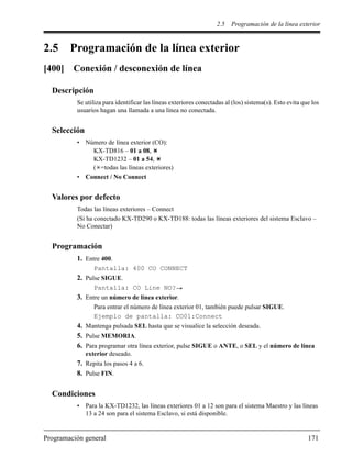 2.5 Programación de la línea exterior
Programación general 171
2.5 Programación de la línea exterior
[400] Conexión / desconexión de línea
Descripción
Se utiliza para identificar las líneas exteriores conectadas al (los) sistema(s). Esto evita que los
usuarios hagan una llamada a una línea no conectada.
Selección
• Número de línea exterior (CO):
KX-TD816 – 01 a 08,
KX-TD1232 – 01 a 54,
( =todas las líneas exteriores)
• Connect / No Connect
Valores por defecto
Todas las líneas exteriores – Connect
(Si ha conectado KX-TD290 o KX-TD188: todas las líneas exteriores del sistema Esclavo –
No Conectar)
Programación
1. Entre 400.
Pantalla: 400 CO CONNECT
2. Pulse SIGUE.
Pantalla: CO Line NO?
3. Entre un número de línea exterior.
Para entrar el número de línea exterior 01, también puede pulsar SIGUE.
Ejemplo de pantalla: CO01:Connect
4. Mantenga pulsada SEL hasta que se visualice la selección deseada.
5. Pulse MEMORIA.
6. Para programar otra línea exterior, pulse SIGUE o ANTE, o SEL y el número de línea
exterior deseado.
7. Repita los pasos 4 a 6.
8. Pulse FIN.
Condiciones
• Para la KX-TD1232, las líneas exteriores 01 a 12 son para el sistema Maestro y las líneas
13 a 24 son para el sistema Esclavo, si está disponible.
 