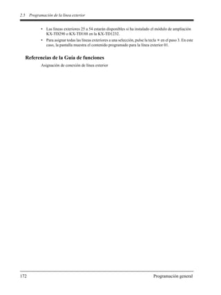 2.5 Programación de la línea exterior
172 Programación general
• Las líneas exteriores 25 a 54 estarán disponibles si ha instalado el módulo de ampliación
KX-TD290 o KX-TD188 en la KX-TD1232.
• Para asignar todas las líneas exteriores a una selección, pulse la tecla en el paso 3. En este
caso, la pantalla muestra el contenido programado para la línea exterior 01.
Referencias de la Guía de funciones
Asignación de conexión de línea exterior
 