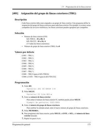 2.5 Programación de la línea exterior
Programación general 173
[401] Asignación del grupo de líneas exteriores (TRG)
Descripción
Cada línea exterior debe estar asignada a un grupo de línea exterior. Este programa define la
asignación del grupo de líneas exteriores para cada línea exterior. Por ejemplo, si existen varias
compañías de servicios telefónicos, las líneas exteriores pueden agruparse por compañías.
Selección
• Número de línea exterior (CO):
KX-TD816 – 01 a 08,
KX-TD1232 – 01 a 54,
( =todas las líneas exteriores)
• Número de grupo de línea exterior (TRG): 1 a 8
Valores por defecto
CO01 – TRG 1;
CO02 – TRG 2;
CO03 – TRG 3;
CO04 – TRG 4;
CO05 – TRG 5;
CO06 – TRG 6;
CO07 – TRG 7;
CO08 – TRG 8 (para el KX-TD816)
CO08 a CO54 – TRG 8 (para la KX-TD1232)
Programación
1. Entre 401.
Pantalla: 401 CO GROUP 1-8
2. Pulse SIGUE.
Pantalla: CO Line NO?
3. Entre un número de línea exterior.
Para entrar el número de línea exterior 01, también puede pulsar SIGUE.
Ejemplo de pantalla: CO01:TRG1
4. Entre el número de grupo de líneas exteriores.
Para cambiar la entrada actual, entre el nuevo número de grupo de líneas exteriores.
5. Pulse MEMORIA.
6. Para programar otra línea exterior, pulse SIGUE o ANTE, o SEL y el número de línea
exterior deseado.
7. Repita los pasos 4 a 6.
 