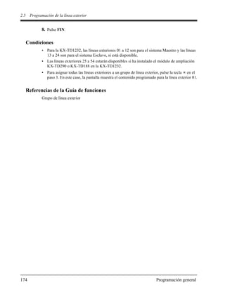 2.5 Programación de la línea exterior
174 Programación general
8. Pulse FIN.
Condiciones
• Para la KX-TD1232, las líneas exteriores 01 a 12 son para el sistema Maestro y las líneas
13 a 24 son para el sistema Esclavo, si está disponible.
• Las líneas exteriores 25 a 54 estarán disponibles si ha instalado el módulo de ampliación
KX-TD290 o KX-TD188 en la KX-TD1232.
• Para asignar todas las líneas exteriores a un grupo de línea exterior, pulse la tecla en el
paso 3. En este caso, la pantalla muestra el contenido programado para la línea exterior 01.
Referencias de la Guía de funciones
Grupo de línea exterior
 