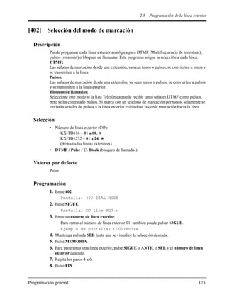 2.5 Programación de la línea exterior
Programación general 175
[402] Selección del modo de marcación
Descripción
Puede programar cada línea exterior analógica para DTMF (Multifrecuencia de tono dual),
pulsos (rotatorio) o bloqueo de llamadas. Este programa asigna la selección a cada línea.
DTMF:
Las señales de marcación desde una extensión, ya sean tonos o pulsos, se convierten a tonos y
se transmiten a la línea.
Pulsos:
Las señales de marcación desde una extensión, ya sean tonos o pulsos, se convierten a pulsos
y se transmiten a la línea exterior.
Bloqueo de llamadas:
Seleccione este modo si la Red Telefónica puede recibir tanto señales DTMF como pulsos,
pero se ha contratado pulsos. Si marca con un teléfono de marcación por tonos, solamente se
enviarán señales de pulsos a la línea exterior evitándose la doble marcación hacia la línea.
Selección
• Número de línea exterior (CO):
KX-TD816 – 01 a 08,
KX-TD1232 – 01 a 24,
( =todas las líneas exteriores)
• DTMF / Pulse / C. Block (bloqueo de llamadas)
Valores por defecto
Pulse
Programación
1. Entre 402.
Pantalla: 402 DIAL MODE
2. Pulse SIGUE.
Pantalla: CO Line NO?
3. Entre un número de línea exterior.
Para entrar el número de línea exterior 01, también puede pulsar SIGUE.
Ejemplo de pantalla: CO01:Pulse
4. Mantenga pulsada SEL hasta que se visualice la selección deseada.
5. Pulse MEMORIA.
6. Para programar otra línea exterior, pulse SIGUE o ANTE, o SEL y el número de línea
exterior deseado.
7. Repita los pasos 4 a 6.
8. Pulse FIN.
 