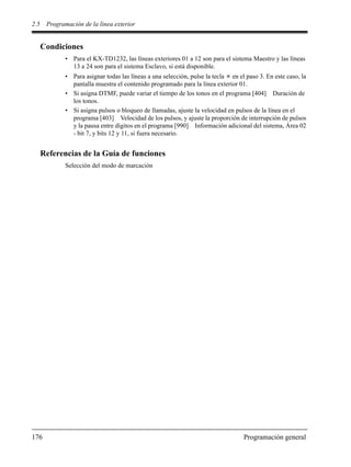 2.5 Programación de la línea exterior
176 Programación general
Condiciones
• Para el KX-TD1232, las líneas exteriores 01 a 12 son para el sistema Maestro y las líneas
13 a 24 son para el sistema Esclavo, si está disponible.
• Para asignar todas las líneas a una selección, pulse la tecla en el paso 3. En este caso, la
pantalla muestra el contenido programado para la línea exterior 01.
• Si asigna DTMF, puede variar el tiempo de los tonos en el programa [404] Duración de
los tonos.
• Si asigna pulsos o bloqueo de llamadas, ajuste la velocidad en pulsos de la línea en el
programa [403] Velocidad de los pulsos, y ajuste la proporción de interrupción de pulsos
y la pausa entre dígitos en el programa [990] Información adicional del sistema, Área 02
- bit 7, y bits 12 y 11, si fuera necesario.
Referencias de la Guía de funciones
Selección del modo de marcación
 