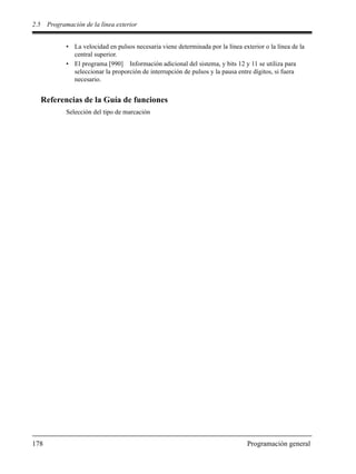 2.5 Programación de la línea exterior
178 Programación general
• La velocidad en pulsos necesaria viene determinada por la línea exterior o la línea de la
central superior.
• El programa [990] Información adicional del sistema, y bits 12 y 11 se utiliza para
seleccionar la proporción de interrupción de pulsos y la pausa entre dígitos, si fuera
necesario.
Referencias de la Guía de funciones
Selección del tipo de marcación
 