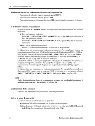 1.3 Métodos de programación
18 Instrucciones de programación
Realizar otra selección en la misma dirección de programación
• Para realizar la selección superior siguiente, pulse SIGUE.
• Para realizar la selección anterior, pulse ANTE.
• Para realizar una selección específica, pulse SEL y a continuación introduzca el número.
Ir a otra dirección de programación
Después de pulsar MEMORIA, puede ir a otro programa con cualquiera de los dos métodos
siguientes:
a) Para ir al siguiente parámetro:
Pulse Soft 1 (SKP+) o VOLUMEN (DOWN) o gire el Jog Dial en dirección horaria.
Para ir al parámetro anterior:
Pulse SHIFT + Soft 1 (SKP–) o VOLUMEN (UP) o gire el Jog Dial en dirección
antihoraria.
b) Para ir a un parámetro determinado:
Pulse FIN, a continuación introduzca la dirección de programación.
El Método (a) se usa para programar parámetros consecutivos. Por ejemplo, para cambiar las
programaciones en direcciones [0XX], utilice este método. Puede pasar de [000] a [001], de
[001] a [002], y así sucesivamente pulsando SKP+ o VOLUMEN o gire el Jog Dial en
dirección horaria. Puede pasar por orden inverso de [008] a [007], etc. pulsando SKP– o
VOLUME o gire el Jog Dial en dirección antihoraria.
Este método también se utiliza para desplazarse entre grupos de parámetros: Por ejemplo, se
puede desplazar por los parámetros [0XX] y [100], el superior [1XX] y [200], y así
sucesivamente. También se puede desplazar por los parámetros inferior [000] y superior
[9XX].
El Método (b) se usa para saltar a un parámetro determinado. Por ejemplo, ha terminado con
el programa [006] y quiere pasar al programa [301]. En este caso no es conveniente pulsar ni
SKP+ / VOLUMEN ni SKP–/VOLUMEN . Debe pulsar FIN e introducir 301.
Nota
En las siguientes instrucciones de programación se asume que usted ya ha introducido el
modo de programación y que utilizará el Método (b).
Confirmación de las entradas
Puede revisar la programación guardada sin hacer ningún cambio.
Volver al modo de operación
Existen dos modos de volver al modo de operación:
a) Levante el microteléfono cuando esté en modo de programación
b) Cuando aparece el Mensaje Inicial: SYS-PGM NO? , pulse la tecla PROGRAMAR
(o PAUSA).(Para visualizar el Mensaje Inicial, pulse FIN.)
 