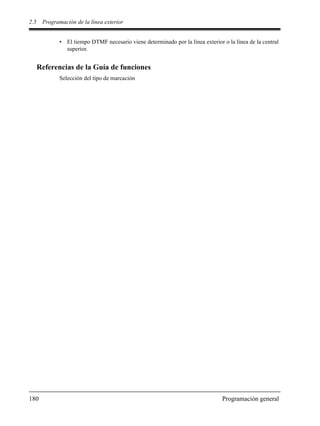 2.5 Programación de la línea exterior
180 Programación general
• El tiempo DTMF necesario viene determinado por la línea exterior o la línea de la central
superior.
Referencias de la Guía de funciones
Selección del tipo de marcación
 