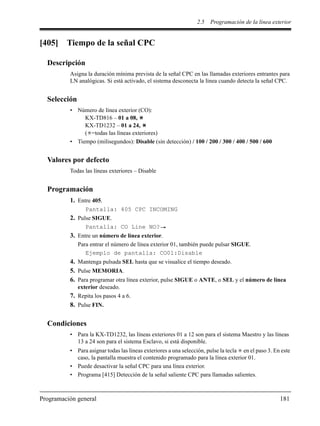 2.5 Programación de la línea exterior
Programación general 181
[405] Tiempo de la señal CPC
Descripción
Asigna la duración mínima prevista de la señal CPC en las llamadas exteriores entrantes para
LN analógicas. Si está activado, el sistema desconecta la línea cuando detecta la señal CPC.
Selección
• Número de línea exterior (CO):
KX-TD816 – 01 a 08,
KX-TD1232 – 01 a 24,
( =todas las líneas exteriores)
• Tiempo (milisegundos): Disable (sin detección) / 100 / 200 / 300 / 400 / 500 / 600
Valores por defecto
Todas las líneas exteriores – Disable
Programación
1. Entre 405.
Pantalla: 405 CPC INCOMING
2. Pulse SIGUE.
Pantalla: CO Line NO?
3. Entre un número de línea exterior.
Para entrar el número de línea exterior 01, también puede pulsar SIGUE.
Ejemplo de pantalla: CO01:Disable
4. Mantenga pulsada SEL hasta que se visualice el tiempo deseado.
5. Pulse MEMORIA.
6. Para programar otra línea exterior, pulse SIGUE o ANTE, o SEL y el número de línea
exterior deseado.
7. Repita los pasos 4 a 6.
8. Pulse FIN.
Condiciones
• Para la KX-TD1232, las líneas exteriores 01 a 12 son para el sistema Maestro y las líneas
13 a 24 son para el sistema Esclavo, si está disponible.
• Para asignar todas las líneas exteriores a una selección, pulse la tecla en el paso 3. En este
caso, la pantalla muestra el contenido programado para la línea exterior 01.
• Puede desactivar la señal CPC para una línea exterior.
• Programa [415] Detección de la señal saliente CPC para llamadas salientes.
 