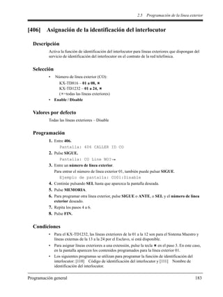 2.5 Programación de la línea exterior
Programación general 183
[406] Asignación de la identificación del interlocutor
Descripción
Activa la función de identificación del interlocutor para líneas exteriores que dispongan del
servicio de identificación del interlocutor en el contrato de la red telefónica.
Selección
• Número de línea exterior (CO):
KX-TD816 – 01 a 08,
KX-TD1232 – 01 a 24,
( =todas las líneas exteriores)
• Enable / Disable
Valores por defecto
Todas las líneas exteriores – Disable
Programación
1. Entre 406.
Pantalla: 406 CALLER ID CO
2. Pulse SIGUE.
Pantalla: CO Line NO?
3. Entre un número de línea exterior.
Para entrar el número de línea exterior 01, también puede pulsar SIGUE.
Ejemplo de pantalla: CO01:Disable
4. Continúe pulsando SEL hasta que aparezca la pantalla deseada.
5. Pulse MEMORIA.
6. Para programar otra línea exterior, pulse SIGUE o ANTE, o SEL y el número de línea
exterior deseado.
7. Repita los pasos 4 a 6.
8. Pulse FIN.
Condiciones
• Para el KX-TD1232, las líneas exteriores de la 01 a la 12 son para el Sistema Maestro y
líneas externas de la 13 a la 24 por el Esclavo, si está disponible.
• Para asignar líneas exteriores a una extensión, pulse la tecla en el paso 3. En este caso,
en la pantalla aparecen los contenidos programados para la línea exterior 01.
• Los siguientes programas se utilizan para programar la función de identificación del
interlocutor: [110] Código de identificación del interlocutor y [111] Nombre de
identificación del interlocutor.
 