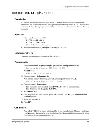 2.5 Programación de la línea exterior
Programación general 185
[407-408] DIL 1:1 – DÍA / NOCHE
Descripción
La función de Entrada directa de línea (DIL) 1:1 permite dirigir las llamadas exteriores
entrantes a una extensión específica. Si asigna una línea exterior como DIL 1:1, es necesario
asignar el destino. Estos programas especifican el número de extensión para el modo diurno o
nocturno.
Selección
• Número de línea exterior (CO):
KX-TD816 – 01 a 08,
KX-TD1232 – 01 a 24,
( =todas las líneas exteriores)
• Número de extensión: 2 a 4 dígitos / Disable (no DIL 1:1)
Valores por defecto
Todas las líneas exteriores – Disable (DÍA / NOCHE)
Programación
1. Entre una dirección de programa (407 para diurno o 408 para nocturno).
Pantalla de ejemplo: 407 DIL 1:1 DAY
2. Pulse SIGUE.
Pantalla: CO Line NO?
3. Entre un número de línea exterior.
Para entrar el número de línea exterior 01, también puede pulsar SIGUE.
Pantalla de ejemplo: CO01:Disable
4. Entre un número de extensión.
Para cambiar la entrada actual, pulse BORRAR y entre el nuevo número.
Para desactivar DIL 1:1, pulse BORRAR.
5. Pulse MEMORIA.
6. Para programar otra línea exterior, pulse SIGUE o ANTE o SEL y el número de línea
exterior deseado.
7. Repita los pasos 4 a 6.
8. Pulse FIN.
Condiciones
• Para la KX-TD1232, las líneas exteriores 01 a 12 son para el sistema Maestro y las líneas
13 a 24 son para el sistema Esclavo, si está disponible. No son válidos los números de líneas
exteriores en el sistema fuera de servicio.
 