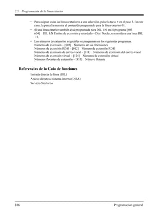 2.5 Programación de la línea exterior
186 Programación general
• Para asignar todas las líneas exteriores a una selección, pulse la tecla en el paso 3. En este
caso, la pantalla muestra el contenido programado para la línea exterior 01.
• Si una línea exterior también está programada para DIL 1:N en el programa [603-
604] DIL 1:N Timbre de extensión y retardado – Día / Noche, se considera una línea DIL
1:1.
• Los números de extensión asignables se programan en los siguientes programas.
Números de extensión – [003] Números de las extensiones
Números de extensión RDSI – [012] Número de extensión RDSI
Números de extensión de correo vocal – [118] Números de extensión del correo vocal
Números de extensión virtual – [124] Números de extensión virtual
Números flotantes de extensión – [813] Número flotante
Referencias de la Guía de funciones
Entrada directa de línea (DIL)
Acceso directo al sistema interno (DISA)
Servicio Nocturno
 