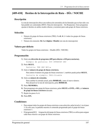 2.5 Programación de la línea exterior
Programación general 187
[409-410] Destino de la Intercepción de Ruta – DÍA / NOCHE
Descripción
La ruta de intercepción ofrece una redirección automática de las llamadas que no han sido o no
han podido ser contestadas (IRNA: Ruta de intercepción – Sin Respuesta). Estos programas
ajustan el destino en ambos modos (diurno y nocturno) para cada grupo de líneas exteriores.
Selección
• Número de grupo de líneas exteriores (TRG): 1 a 8, ( =todos los grupos de líneas
exteriores)
• Número de extensión: De 2 a 4 dígitos / Disable (sin ruta de intercepción)
Valores por defecto
Todos los grupos de líneas exteriores – Disable (DÍA / NOCHE)
Programación
1. Entre una dirección de programa (409 para diurno o 410 para nocturno).
Ejemplo de pantalla: 409 INTERCEP DAY
2. Pulse SIGUE.
Pantalla: TRK GRP NO?
3. Entre el número de grupo de líneas exteriores.
Para entrar el número de grupo de líneas exteriores 1, también puede pulsar SIGUE.
Pantalla de ejemplo: TRG1:Disable
4. Entre un número de extensión.
Para cambiar la entrada actual, pulse BORRAR y entre el nuevo número.
Para desactivar la ruta de intercepción, pulse BORRAR.
5. Pulse MEMORIA.
6. Para programar otro grupo de líneas exteriores, pulse SIGUE o ANTE, o SEL y el número
de grupo de líneas exteriores deseado.
7. Repita los pasos 4 a 6.
8. Pulse FIN.
Condiciones
• Para asignar todos los grupos de líneas exteriores a una selección, pulse la tecla en el paso
3. En este caso, la pantalla muestra el contenido programado para el grupo de líneas
exteriores 1.
• El programa[401] Asignación del grupo de líneas exteriores (TRG) se utiliza para asignar
cada línea exterior a un grupo de líneas exteriores.
 