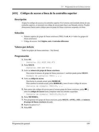2.5 Programación de la línea exterior
Programación general 189
[411] Códigos de acceso a línea de la centralita superior
Descripción
Asigna los códigos de acceso a la centralita superior. Si el sistema está instalado detrás de una
centralita superior, es necesario un código de acceso para hacer una llamada exterior. Pueden
almacenarse hasta cuatro códigos para un grupo de líneas exteriores asignado a la línea
Selección
• Número superior de grupo de líneas exteriores (TRG): 1 a 8, ( =todos los grupos de
líneas exteriores)
• Código de acceso: 1 ó 2 dígitos, máx. 4 entradas diferentes
Valores por defecto
Todos los grupos de líneas exteriores – Not Stored
Programación
1. Entre 411.
Pantalla: 411 HOST PBX #'S
2. Pulse SIGUE.
Pantalla: TRK GRP NO?
3. Entre un número de grupo de líneas exteriores.
Para entrar el número de grupo de líneas exteriores 1, también puede pulsar SIGUE.
Ejemplo de pantalla: TRG1: , , ,
4. Entre un código de acceso.
Para borrar la entrada actual, pulse BORRAR.
Para cambiar la entrada actual, pulse BORRAR y entre el nuevo código de acceso.
Pantalla de ejemplo: TRG1:01, , ,
5. Para entrar más códigos de acceso para el mismo grupo de líneas exteriores, pulse y
entre los códigos de acceso hasta completar todas las entradas requeridas.
Pantalla de ejemplo: TRG1:01,08,10,22
6. Pulse MEMORIA.
7. Para programar otro grupo de líneas exteriores, pulse SIGUE o ANTE, o SEL y el número
de grupo de líneas exteriores deseado.
8. Repita los pasos 4 a 7.
9. Pulse FIN
 