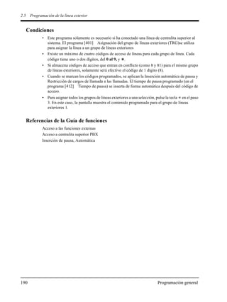 2.5 Programación de la línea exterior
190 Programación general
Condiciones
• Este programa solamente es necesario si ha conectado una línea de centralita superior al
sistema. El programa [401] Asignación del grupo de líneas exteriores (TRG)se utiliza
para asignar la línea a un grupo de líneas exteriores
• Existe un máximo de cuatro códigos de acceso de líneas para cada grupo de línea. Cada
código tiene uno o dos dígitos, del 0 al 9, y .
• Si almacena códigos de acceso que entran en conflicto (como 8 y 81) para el mismo grupo
de líneas exteriores, solamente será efectivo el código de 1 dígito (8).
• Cuando se marcan los códigos programados, se aplican la Inserción automática de pausa y
Restricción de cargos de llamada a las llamadas. El tiempo de pausa programado (en el
programa [412] Tiempo de pausa) se inserta de forma automática después del código de
acceso.
• Para asignar todos los grupos de líneas exteriores a una selección, pulse la tecla en el paso
3. En este caso, la pantalla muestra el contenido programado para el grupo de líneas
exteriores 1.
Referencias de la Guía de funciones
Acceso a las funciones externas
Acceso a centralita superior PBX
Inserción de pausa, Automática
 