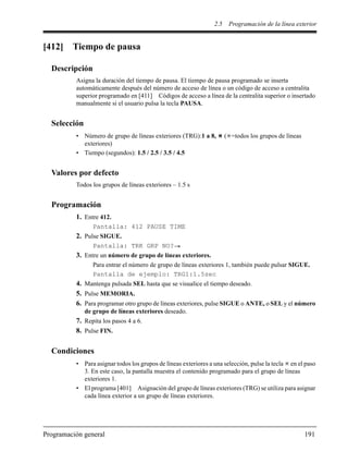 2.5 Programación de la línea exterior
Programación general 191
[412] Tiempo de pausa
Descripción
Asigna la duración del tiempo de pausa. El tiempo de pausa programado se inserta
automáticamente después del número de acceso de línea o un código de acceso a centralita
superior programado en [411] Códigos de acceso a línea de la centralita superior o insertado
manualmente si el usuario pulsa la tecla PAUSA.
Selección
• Número de grupo de líneas exteriores (TRG):1 a 8, ( =todos los grupos de líneas
exteriores)
• Tiempo (segundos): 1.5 / 2.5 / 3.5 / 4.5
Valores por defecto
Todos los grupos de líneas exteriores – 1.5 s
Programación
1. Entre 412.
Pantalla: 412 PAUSE TIME
2. Pulse SIGUE.
Pantalla: TRK GRP NO?
3. Entre un número de grupo de líneas exteriores.
Para entrar el número de grupo de líneas exteriores 1, también puede pulsar SIGUE.
Pantalla de ejemplo: TRG1:1.5sec
4. Mantenga pulsada SEL hasta que se visualice el tiempo deseado.
5. Pulse MEMORIA.
6. Para programar otro grupo de líneas exteriores, pulse SIGUE o ANTE, o SEL y el número
de grupo de líneas exteriores deseado.
7. Repita los pasos 4 a 6.
8. Pulse FIN.
Condiciones
• Para asignar todos los grupos de líneas exteriores a una selección, pulse la tecla en el paso
3. En este caso, la pantalla muestra el contenido programado para el grupo de líneas
exteriores 1.
• El programa [401] Asignación del grupo de líneas exteriores (TRG) se utiliza para asignar
cada línea exterior a un grupo de líneas exteriores.
 