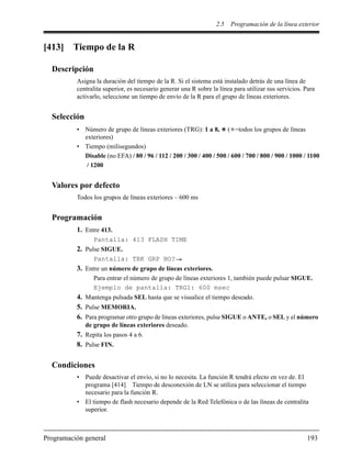 2.5 Programación de la línea exterior
Programación general 193
[413] Tiempo de la R
Descripción
Asigna la duración del tiempo de la R. Si el sistema está instalado detrás de una línea de
centralita superior, es necesario generar una R sobre la línea para utilizar sus servicios. Para
activarlo, seleccione un tiempo de envío de la R para el grupo de líneas exteriores.
Selección
• Número de grupo de líneas exteriores (TRG): 1 a 8, ( =todos los grupos de líneas
exteriores)
• Tiempo (milisegundos)
Disable (no EFA) / 80 / 96 / 112 / 200 / 300 / 400 / 500 / 600 / 700 / 800 / 900 / 1000 / 1100
/ 1200
Valores por defecto
Todos los grupos de líneas exteriores – 600 ms
Programación
1. Entre 413.
Pantalla: 413 FLASH TIME
2. Pulse SIGUE.
Pantalla: TRK GRP NO?
3. Entre un número de grupo de líneas exteriores.
Para entrar el número de grupo de líneas exteriores 1, también puede pulsar SIGUE.
Ejemplo de pantalla: TRG1: 600 msec
4. Mantenga pulsada SEL hasta que se visualice el tiempo deseado.
5. Pulse MEMORIA.
6. Para programar otro grupo de líneas exteriores, pulse SIGUE o ANTE, o SEL y el número
de grupo de líneas exteriores deseado.
7. Repita los pasos 4 a 6.
8. Pulse FIN.
Condiciones
• Puede desactivar el envío, si no lo necesita. La función R tendrá efecto en vez de. El
programa [414] Tiempo de desconexión de LN se utiliza para seleccionar el tiempo
necesario para la función R.
• El tiempo de flash necesario depende de la Red Telefónica o de las líneas de centralita
superior.
 