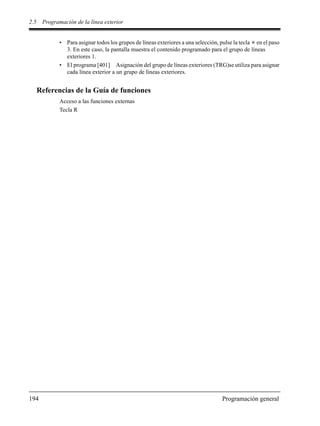 2.5 Programación de la línea exterior
194 Programación general
• Para asignar todos los grupos de líneas exteriores a una selección, pulse la tecla en el paso
3. En este caso, la pantalla muestra el contenido programado para el grupo de líneas
exteriores 1.
• El programa [401] Asignación del grupo de líneas exteriores (TRG)se utiliza para asignar
cada línea exterior a un grupo de líneas exteriores.
Referencias de la Guía de funciones
Acceso a las funciones externas
Tecla R
 