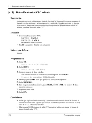 2.5 Programación de la línea exterior
196 Programación general
[415] Detección de señal CPC saliente
Descripción
Activa o desactiva la señal de detección de la función CPC durante el tiempo que pasa entre la
llamada exterior originada y la llamada exterior establecida. Si está desactivada, el sistema
desconecta la línea con el ajuste de tiempo en el programa [405] Detección de señal CPC
saliente cuando se detecta la señal CPC.
Selección
• Número de línea exterior (CO):
KX-TD816 – 01 a 08,
KX-TD1232 – 01 a 54,
( =todas las líneas exteriores)
• Enable (detección) / Disable (sin detección)
Valores por defecto
Disable
Programación
1. Entre 415.
Pantalla: 415 CPC OUTGOING
2. Pulse SIGUE.
Pantalla: CO Line NO?
3. Entre un número de línea exterior.
Para entrar el número de línea exterior, también puede pulsar SIGUE.
Ejemplo de pantalla: CO01:Disable
4. Mantenga pulsado SEL hasta que aparezca la selección en la pantalla.
5. Pulse MEMORIA.
6. Para programar otra línea exterior, pulse SIGUE, ANTE, o SEL y el número de línea
exterior que desee.
7. Repita los pasos 4 a 6.
8. Pulse FIN.
Condiciones
• Puede que algunas redes telefónicas (CO) emitan señales similares a las CPC durante la
secuencia de marcación y puede que finalicen un intento de realizar una llamada. Si es el
caso de su CO, seleccione "Disable".
• El programa [405] Detección de señal CPC entrante se utiliza para ajustar el tiempo de
detección de la señal CPC.
 