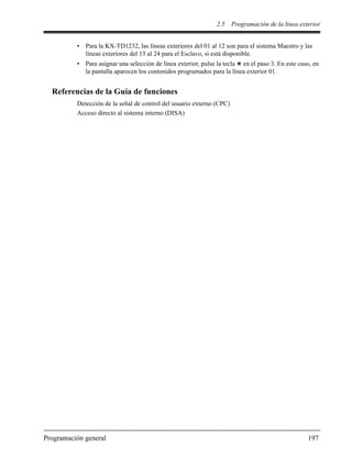 2.5 Programación de la línea exterior
Programación general 197
• Para la KX-TD1232, las líneas exteriores del 01 al 12 son para el sistema Maestro y las
líneas exteriores del 13 al 24 para el Esclavo, si está disponible.
• Para asignar una selección de línea exterior, pulse la tecla en el paso 3. En este caso, en
la pantalla aparecen los contenidos programados para la línea exterior 01.
Referencias de la Guía de funciones
Detección de la señal de control del usuario externo (CPC)
Acceso directo al sistema interno (DISA)
 