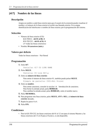 2.5 Programación de la línea exterior
198 Programación general
[417] Nombre de las líneas
Descripción
Asigna un nombre a cada línea exterior para que el usuario de la extensión pueda visualizar el
nombre y el número de la línea exterior al recibir una llamada exterior. Si se asigna
identificación del interlocutor o nombre de línea exterior, por la programación del sistema.
Selección
• Número de línea exterior (CO):
KX-TD816 – del 01 al 08,
KX-TD1232 – del 01 al 54,
( =todas las líneas exteriores)
• Nombre 10 caracteres (máx.)
Valores por defecto
Todas las líneas exteriores – Not Stored
Programación
1. Entre 417.
Pantalla: 417 CO LINE NAME
2. Pulse SIGUE.
Pantalla: CO Line NO?
3. Entre un número de línea exterior.
Para entrar el número de línea exterior 01, también puede pulsar SIGUE.
Ejemplo de pantalla: CO01:Not Stored
4. Entre un nombre.
Para entrar caracteres, consulte la sección 1.4 Introducción de caracteres.
Para borrar la entrada actual, pulse BORRAR.
Para cambiar la entrada actual, pulse BORRAR y entre el nombre nuevo.
5. Pulse MEMORIA.
6. Para programar otra línea exterior, pulse SIGUE, ANT o SEL y el número de línea
exterior deseado.
7. Repita los pasos 4 a 6.
8. Pulse FIN.
Condiciones
• Para la KX-TD1232, las líneas exteriores del 01 al 12 son para el sistema Maestro y las
líneas exteriores del 13 al 24 para el Esclavo, si está disponible.
 