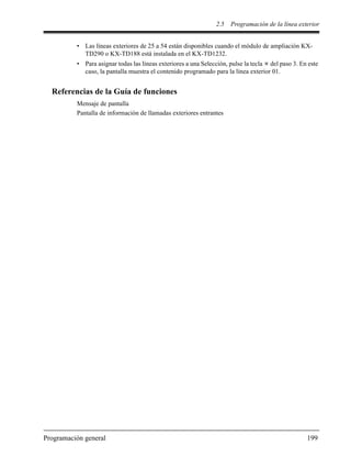 2.5 Programación de la línea exterior
Programación general 199
• Las líneas exteriores de 25 a 54 están disponibles cuando el módulo de ampliación KX-
TD290 o KX-TD188 está instalada en el KX-TD1232.
• Para asignar todas las líneas exteriores a una Selección, pulse la tecla del paso 3. En este
caso, la pantalla muestra el contenido programado para la línea exterior 01.
Referencias de la Guía de funciones
Mensaje de pantalla
Pantalla de información de llamadas exteriores entrantes
 