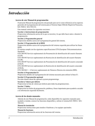 2 Introducción
Introducción
Acerca de este Manual de programación
El presente Manual de programación está pensado para servir como referencia en los aspectos
generales de la programación del sistema para el Sistema Súper Híbrido Digital de Panasonic,
KX-TD816 / KX-TD1232.
Este manual contiene las siguientes secciones:
Sección 1, Instrucciones de programación
Proporciona información acerca de lo que se necesita y lo que debe hacer antes o durante la
programación.
Sección 2, Programación general
Proporciona detalles acerca de la programación general del sistema.
Sección 3, Programación de la RDSI
Proporciona detalles acerca de la programación del sistema requerida para utilizar las líneas
RDSI.
El sistema cumple con las siguientes especificaciones ETS (European Telecommunications
Standard):
ETS 300 092 Servicio suplementario de Presentación de identificación del usuario llamante
(CLIP).
ETS 300 093 Servicio suplementario de Restricción de identificación del usuario llamante
(CLIR).
ETS 300 097 Servicio suplementario de Presentación de identificación del usuario conectado
(COLP).
ETS 300 098 Servicio suplementario de Restricción de identificación del usuario conectado
(COLR).
ETS 300 064 1 – 6 Servicio suplementario de Números Directos de extensión (DDI).
Sección 4, Programación E1
Proporciona detalles de la programación del sistema necesaria para utilizar la línea E1.
Sección 5, Programación opcional
Provides details about the optional sysytem programmings.
Sección 6, Valores por defecto
Proporciona la lista de valores por defecto para todas las programaciones.
Sección 7, Índice
Proporciona los títulos de programación, palabras y frases importantes para ayudarle a acceder
a la información requerida fácilmente.
Acerca de los demás manuales
Además de este Manual de programación, están disponibles los siguientes manuales para
ayudarle a instalar, conocer las funciones disponibles y utilizar el sistema KX-TD816 / KX-
TD1232:
Manual de instalación
Proporciona instrucciones para instalar el hardware y los equipos opcionales.
Manual de funciones
Proporciona información acerca de las funciones del sistema.
 