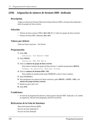 2.5 Programación de la línea exterior
200 Programación general
[430] Asignación de número de formato DID / dedicada
Descripción
Asigna un número de formato Marcación Interna Directa (DID) y formato línea dedicada a
todos los grupos de línea exterior.
Selección
• Número de línea exterior (TRG): del 1 al 8, ( =todos los grupos de línea exterior)
• Número de línea DID / dedicada: del 1 al 8
Valores por defecto
Todas las líneas exteriores – Not Stored
Programación
1. Entre 430.
Pantalla: 430 MODIFY FORM
2. Pulse SIGUE.
Pantalla: TRK GRP NO?
3. Entre un número de grupo de línea exterior.
Para entrar el número de grupo de línea exterior 1, también puede pulsar SIGUE.
Ejemplo de pantalla: TRG1:Not Stored
4. Entre un número de formato DID / TIE.
Para cambiar la entrada actual, pulse BORRAR y entre el nuevo número.
5. Pulse MEMORIA.
6. Para programar otro número de líneas exteriores, pulse SIGUE o ANTE, o SEL y el
número de grupo de línea exterior.
7. Repita los pasos del 4 al 6.
8. Pulse FIN.
Condiciones
• Se trata de la programación primera y básica para la función DID / dedicada. si se cambia
la asignación, afectará otras programas (del [431] al [435]).
Referencias de la Guía de funciones
Marcación Interna Directa (DID)
Servicio de línea dedicada E1
Servicio de línea dedicada
 