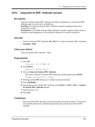 2.5 Programación de la línea exterior
Programación general 201
[431] Asignación de DID / dedicada entrante
Descripción
Asigna un método entrante DID / dedicada, inmediato o parpadeante, a cada formato DID /
dedicada según el servicio de su red telefónica.
Inmediato: Las llamadas entrantes DID y dedicadas se pueden recuperar después de la
recepción de la señal.
Parpadeante: Las llamadas entrantes DID y dedicada se pueden recuperar después de que se
transmita la señal parpadeante a la red telefónica (después de la señal de recepción).
Selección
• Número de formato DID / dedicada: del 1 al 8, ( =todos los formatos DID / dedicadas)
• Inmediate / Wink
Valores por defecto
Todos los formatos DID / dedicada – Wink
Programación
1. Entre 431.
Pantalla: 431 SIGNAL IN
2. Pulse SIGUE.
Pantalla: Format NO?
3. Entre un número de formato DID / dedicada.
Para entrar el número de formato DID / dedicada 1,también puede pulsar SIGUE.
Ejemplo de pantalla: 1:Wink
4. Mantenga pulsada SEL hasta que se visualice la selección deseada.
5. Pulse MEMORIA.
6. Para programar otro formato DID / dedicada, pulse SIGUE o ANTE, o SEL y el número
de formato DID / dedicada deseado.
7. Repita los pasos 4 a 6.
8. Pulse FIN.
Condiciones
• Para los formatos DID / dedicada a una selección, pulse la tecla en el paso 3. En este caso,
en la pantalla aparecen los contenidos programados para el número de formato DID /
dedicada.
 