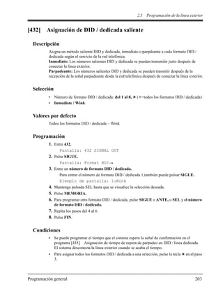 2.5 Programación de la línea exterior
Programación general 203
[432] Asignación de DID / dedicada saliente
Descripción
Asigna un método saliente DID y dedicada, inmediato o parpdeante a cada formato DID /
dedicada según el servicio de la red telefónica.
Inmediato: Los números salientes DID y dedicada se pueden transmitir justo después de
conectar la línea exterior.
Parpadeante: Los números salientes DID y dedicada se pueden trasmitir después de la
recepción de la señal parpadeante desde la red telefónica después de conectar la línea exterior.
Selección
• Número de formato DID / dedicada: del 1 al 8, ( =todos los formatos DID / dedicada)
• Inmediate / Wink
Valores por defecto
Todos los formatos DID / dedicada – Wink
Programación
1. Entre 432.
Pantalla: 432 SIGNAL OUT
2. Pulse SIGUE.
Pantalla: Format NO?
3. Entre un número de formato DID / dedicada.
Para entrar el número de formato DID / dedicada 1,también puede pulsar SIGUE.
Ejemplo de pantalla: 1:Wink
4. Mantenga pulsada SEL hasta que se visualice la selección deseada.
5. Pulse MEMORIA.
6. Para programar otro formato DID / dedicada, pulse SIGUE o ANTE, o SEL y el número
de formato DID / dedicada.
7. Repita los pasos del 4 al 6.
8. Pulse FIN.
Condiciones
• Se puede programar el tiempo que el sistema espera la señal de confirmación en el
programa [435] Asignación de tiempo de espera de parpadeo en DID / línea dedicada.
El sistema desconecta la línea exterior cuando se acaba el tiempo.
• Para asignar todos los formatos DID / dedicada a una selección, pulse la tecla en el paso
3.
 