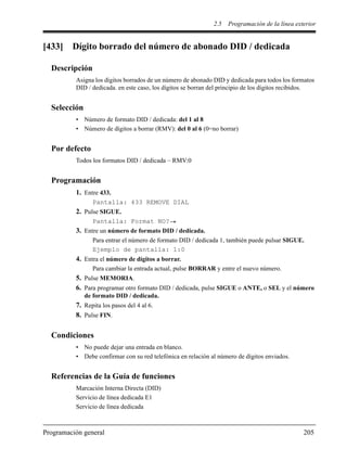 2.5 Programación de la línea exterior
Programación general 205
[433] Dígito borrado del número de abonado DID / dedicada
Descripción
Asigna los dígitos borrados de un número de abonado DID y dedicada para todos los formatos
DID / dedicada. en este caso, los dígitos se borran del principio de los dígitos recibidos.
Selección
• Número de formato DID / dedicada: del 1 al 8
• Número de dígitos a borrar (RMV): del 0 al 6 (0=no borrar)
Por defecto
Todos los formatos DID / dedicada – RMV:0
Programación
1. Entre 433.
Pantalla: 433 REMOVE DIAL
2. Pulse SIGUE.
Pantalla: Format NO?
3. Entre un número de formato DID / dedicada.
Para entrar el número de formato DID / dedicada 1, también puede pulsar SIGUE.
Ejemplo de pantalla: 1:0
4. Entra el número de dígitos a borrar.
Para cambiar la entrada actual, pulse BORRAR y entre el nuevo número.
5. Pulse MEMORIA.
6. Para programar otro formato DID / dedicada, pulse SIGUE o ANTE, o SEL y el número
de formato DID / dedicada.
7. Repita los pasos del 4 al 6.
8. Pulse FIN.
Condiciones
• No puede dejar una entrada en blanco.
• Debe confirmar con su red telefónica en relación al número de dígitos enviados.
Referencias de la Guía de funciones
Marcación Interna Directa (DID)
Servicio de línea dedicada E1
Servicio de línea dedicada
 