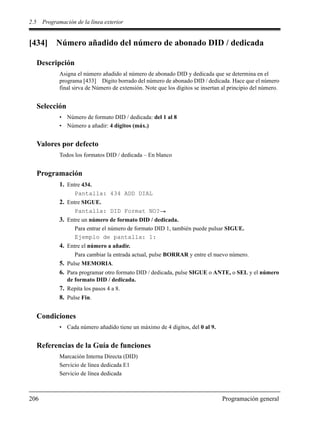 2.5 Programación de la línea exterior
206 Programación general
[434] Número añadido del número de abonado DID / dedicada
Descripción
Asigna el número añadido al número de abonado DID y dedicada que se determina en el
programa [433] Dígito borrado del número de abonado DID / dedicada. Hace que el número
final sirva de Número de extensión. Note que los dígitos se insertan al principio del número.
Selección
• Número de formato DID / dedicada: del 1 al 8
• Número a añadir: 4 dígitos (máx.)
Valores por defecto
Todos los formatos DID / dedicada – En blanco
Programación
1. Entre 434.
Pantalla: 434 ADD DIAL
2. Entre SIGUE.
Pantalla: DID Format NO?
3. Entre un número de formato DID / dedicada.
Para entrar el número de formato DID 1, también puede pulsar SIGUE.
Ejemplo de pantalla: 1:
4. Entre el número a añadir.
Para cambiar la entrada actual, pulse BORRAR y entre el nuevo número.
5. Pulse MEMORIA.
6. Para programar otro formato DID / dedicada, pulse SIGUE o ANTE, o SEL y el número
de formato DID / dedicada.
7. Repita los pasos 4 a 8.
8. Pulse Fin.
Condiciones
• Cada número añadido tiene un máximo de 4 dígitos, del 0 al 9.
Referencias de la Guía de funciones
Marcación Interna Directa (DID)
Servicio de línea dedicada E1
Servicio de línea dedicada
 