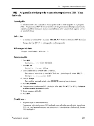 2.5 Programación de la línea exterior
Programación general 207
[435] Asignación de tiempo de espera de parpadeo en DID / línea
dedicada
Descripción
El método saliente DID / dedicada se puede ajustar desde el modo parpadeo en el programa
[432] Asignación de DID / dedicada saliente. Este programa ajusta el tiempo que el sistema
espera la señal de confirmación después que una línea exterior sea conectada según el servicio
de la red telefónica.
Selección
• El número de formato DID / dedicada: del 1 al 8, ( =todos los formatos DID / dedicada)
• Tiempo: del 1 al 127 ( 64 milisegundos es el tiempo real)
Valores por defecto
Todos los formatos DID / dedicada – 16
Programación
1. Entre 435.
Pantalla: 435 WINK TIMEOUT
2. Pulse SIGUE.
Pantalla: Format NO?
3. Entre un número de formato DID / dedicada.
Para entrar el número de formato DID / dedicada 1, también puede pulsar SIGUE.
Ejemplo de pantalla: 1:16
4. Entre el tiempo.
Para cambiar la entrada actual, pulse BORRAR y entre el nuevo número.
5. Pulse MEMORIA.
6. Para programar otro formato DID / dedicada, pulse SIGUE o ANTE, o SEL y el número
de formato DID / dedicada deseado.
7. Repita los pasos del 4 al 6.
8. Pulse FIN.
Condiciones
• No puede dejar la entrada en blanco.
• Para asignar todos los formatos DID / dedicada a una selección, pulse la tecla en el paso
3. En este caso, la pantalla muestra los contenidos en el programa para el número de formato
DID / dedicada 1.
 