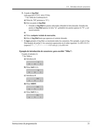 1.4 Introducción de caracteres
Instrucciones de programación 21
3. Usando el Jog Dial
(sólo para KX-T7533 / KX-T7536)
* Ver Tabla de Combinación b.
a) Pulse 6. ("M" pertenece a "6".)
b) Gire un punto el Jog Dial.
• Girando el Jog Dial los puntos adecuados obtendrá la letra deseada. Girando dos
puntos el Jog Dial aparece la letra "m", girándolo tres puntos aparece la "N", y así
sucesivamente.
O
a) Pulse cualquier teclado de marcación.
b) Gire el Jog Dial hasta que aparezca el carácter deseado.
• Si sigue girando el Jog Dial, se mostrarán todos los caracteres. Por ejemplo, si gira el Jog
Dial después de pulsar 2, los caracteres aparecerán en el orden siguiente: A a B b •••• Z z
(espacio) ! ? . , ' : ; * / + — = < > # $ % & @ ( ) A a B b ••••
Ejemplo de introducción de caracteres: para escribir "Mike":
Usando el método (1)
* Ver Tabla a.
a) Introduzca 6.
b) Pulse Soft 1 (M).
c) Introduzca 4.
d) Pulse SHIFT.
e) Pulse Soft 3 (i).
6
M N O
M
M N O
M4
G H I
M4
g h i
Mi
g h i
 