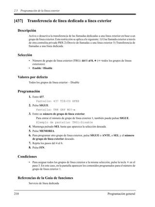 2.5 Programación de la línea exterior
210 Programación general
[437] Transferencia de línea dedicada a línea exterior
Descripción
Activa o desactiva la transferencia de las llamadas dedicadas a una línea exterior en base a un
grupo de línea exterior. Esta restricción se aplica a lo siguiente: 1) Una llamada exterior a través
de otra centralita privada PBX 2) Desvío de llamadas a una línea exterior 3) Transferencia de
llamadas a una línea dedicada.
Selección
• Número de grupo de línea exterior (TRG): del 1 al 8, ( =todos los grupos de líneas
exteriores)
• Enable / Disable
Valores por defecto
Todos los grupos de línea exterior – Disable
Programación
1. Entre 437.
Pantalla: 437 TIE-CO XFER
2. Pulse SIGUE.
Pantalla: TRK GRP NO?
3. Entre un número de grupo de línea exterior.
Para entrar el número de grupo de línea exterior 1, también puede pulsar SIGUE.
Ejemplo de pantalla: TRG1:Disable
4. Mantenga pulsado SEL hasta que aparezca la selección deseada.
5. Pulse MEMORIA.
6. Para programar otro grupo de línea exterior, pulse SIGUE o ANTE, o SEL y el número
de grupo de línea exterior deseado.
7. Repita los pasos del 4 al 6.
8. Pulse FIN.
Condiciones
• Para asignar todos los grupos de línea exterior a la misma selección, pulse la tecla en el
paso 3. En este caso, en la pantalla aparecen los contenidos programados para el número de
grupo de línea exterior 1.
Referencias de la Guía de funciones
Servicio de línea dedicada
 