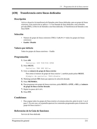 2.5 Programación de la línea exterior
Programación general 211
[438] Transferencia entre líneas dedicadas
Descripción
Activa o desactiva la transferencia de llamadas entre líneas dedicadas, para un grupo de líneas
exteriores. Esta restricción se aplica a: 1) Una llamada de línea dedicada a otra centralita
privada (PBX), 2) Desvío de llamadas a una línea dedicada, 3) Transferencia de llamadas a una
línea E&M.
Selección
• Número de grupo de líneas exteriores (TRG): 1 a 8, ( =todos los grupos de líneas
exteriores)
• Enable / Disable
Valores por defecto
Todos los grupos de líneas exteriores – Enable
Programación
1. Entre 438.
Pantalla: 438 TIE-TIE XFER
2. Pulse SIGUE.
Pantalla: TRK GRP NO?
3. Entre un número de grupo de línea exterior.
Para entrar el número de grupo de línea exterior 1, también puede pulsar SIGUE.
Ejemplo de pantalla: TRG1:Enable
4. Mantenga pulsado SEL hasta que aparezca la selección deseada.
5. Pulse MEMORIA.
6. Para programar otro grupo de líneas exteriores, pulse SIGUE o ANTE, o SEL y el número
de grupo de línea exterior deseado.
7. Repita los pasos del 4 al 6.
8. Pulse FIN.
Condiciones
• Para asignar todos los grupos de línea exterior a la misma selección, pulse la tecla en el
paso 3. En este caso, en la pantalla aparecen los contenidos programados para el número de
grupo de línea exterior 1.
Referencias de la Guía de funciones
Servicio de línea dedicada
 