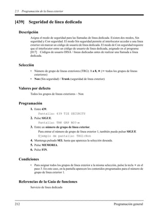 2.5 Programación de la línea exterior
212 Programación general
[439] Seguridad de línea dedicada
Descripción
Asigna el modo de seguridad para las llamadas de línea dedicada. Existen dos modos, Sin
seguridad y Con seguridad. El modo Sin seguridad permite al interlocutor acceder a una línea
exterior sin marcar un código de usuario de línea dedicada. El modo de Con seguridad requiere
que el interlocutor entre un código de usuario de línea dedicada, asignado en el programa
[017] Códigos de usuario DISA / líneas dedicadas antes de realizar una llamada a línea
dedicada.
Selección
• Número de grupo de líneas exteriores (TRG): 1 a 8, ( =todos los grupos de líneas
exteriores)
• Non (Sin seguridad) / Trunk (seguridad de línea exterior)
Valores por defecto
Todos los grupos de líneas exteriores – Non
Programación
1. Entre 439.
Pantalla: 439 TIE SECURITY
2. Pulse SIGUE.
Pantalla: TRK GRP NO?
3. Entre un número de grupo de línea exterior.
Para entrar el número de grupo de línea exterior 1, también puede pulsar SIGUE
Ejemplo de pantalla: TRG1:Non
4. Mantenga pulsado SEL hasta que aparezca la selección deseada.
5. Pulse MEMORIA.
6. Pulse FIN.
Condiciones
• Para asignar todos los grupos de línea exterior a la misma selección, pulse la tecla en el
paso 3. En este caso, en la pantalla aparecen los contenidos programados para el número de
grupo de línea exterior 1.
Referencias de la Guía de funciones
Servicio de línea dedicada
 